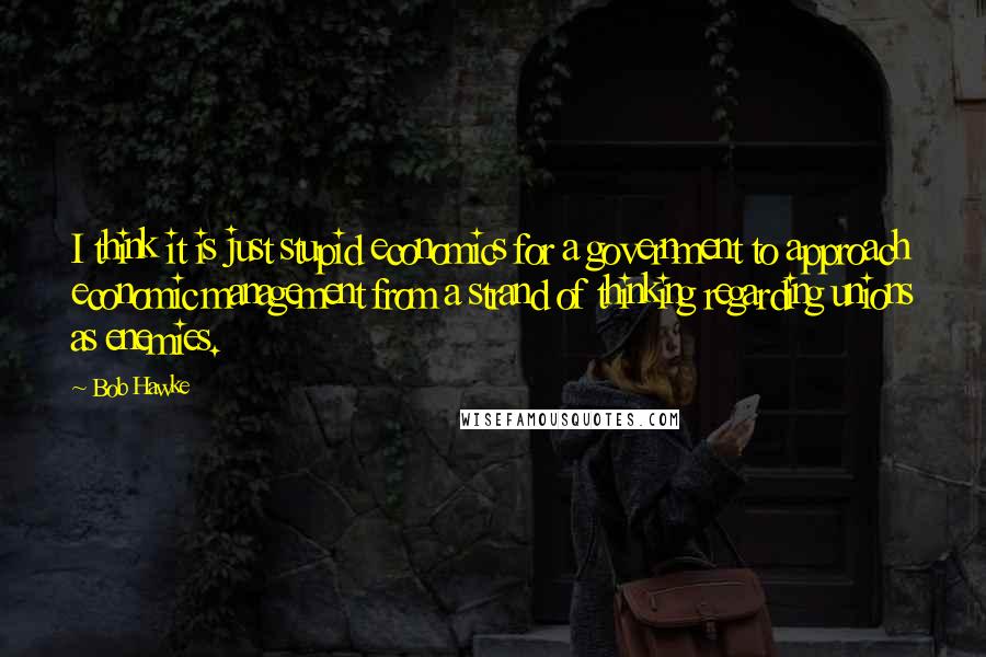 Bob Hawke Quotes: I think it is just stupid economics for a government to approach economic management from a strand of thinking regarding unions as enemies.