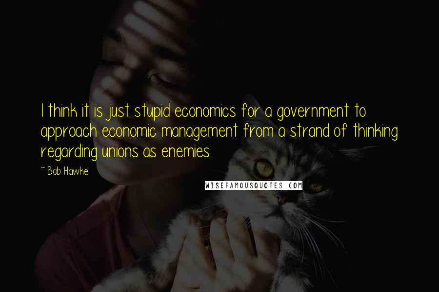 Bob Hawke Quotes: I think it is just stupid economics for a government to approach economic management from a strand of thinking regarding unions as enemies.