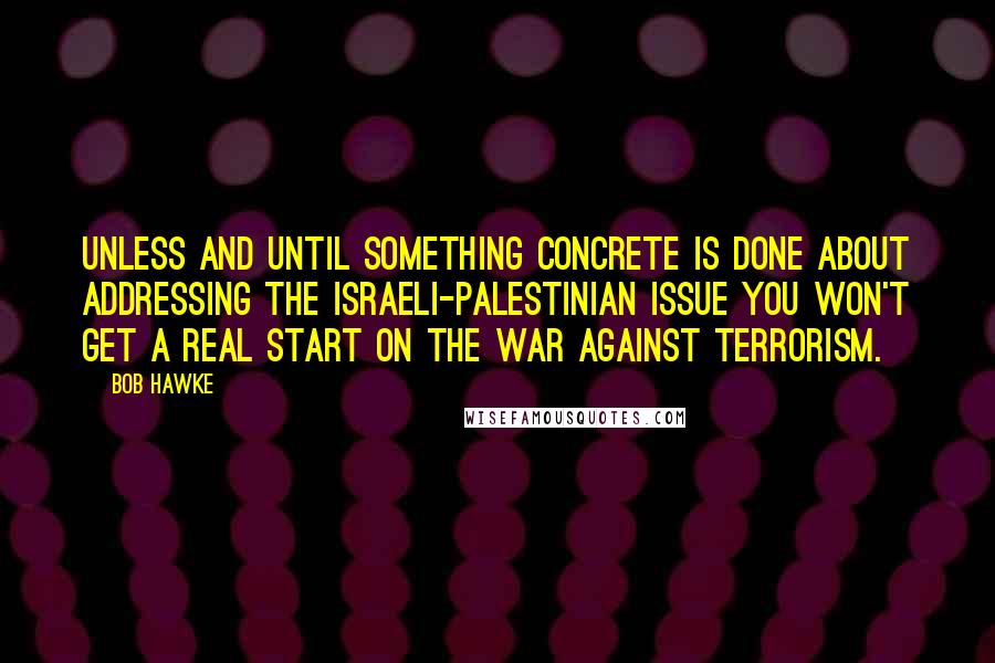 Bob Hawke Quotes: Unless and until something concrete is done about addressing the Israeli-Palestinian issue you won't get a real start on the war against terrorism.