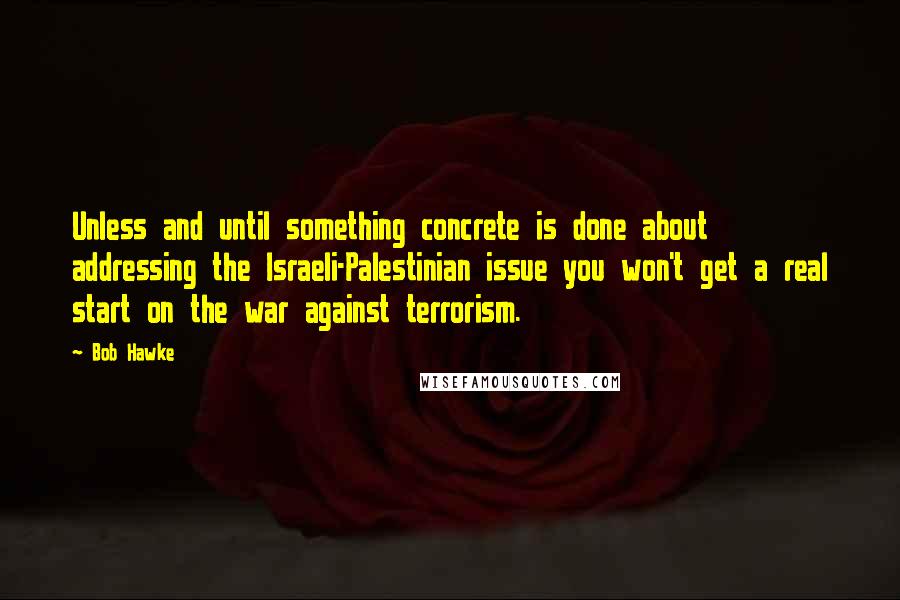 Bob Hawke Quotes: Unless and until something concrete is done about addressing the Israeli-Palestinian issue you won't get a real start on the war against terrorism.