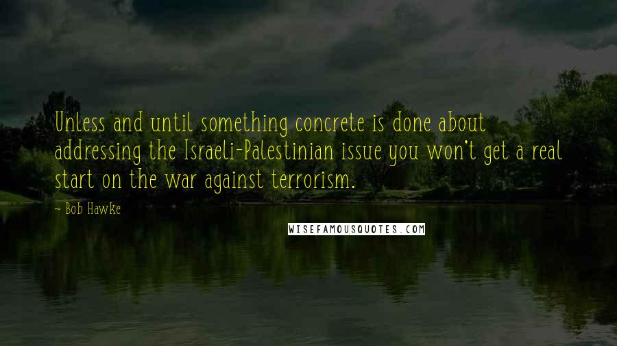 Bob Hawke Quotes: Unless and until something concrete is done about addressing the Israeli-Palestinian issue you won't get a real start on the war against terrorism.