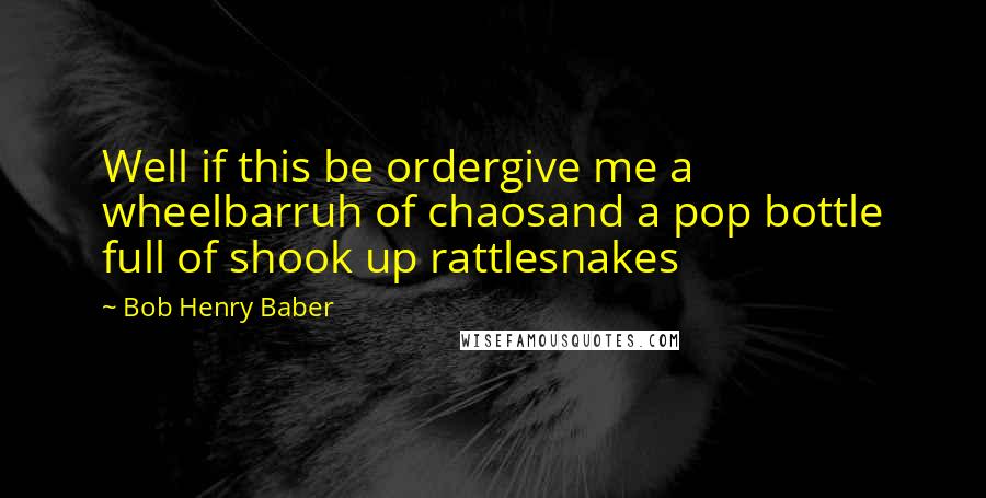 Bob Henry Baber Quotes: Well if this be ordergive me a wheelbarruh of chaosand a pop bottle full of shook up rattlesnakes