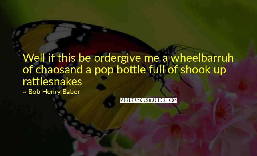 Bob Henry Baber Quotes: Well if this be ordergive me a wheelbarruh of chaosand a pop bottle full of shook up rattlesnakes