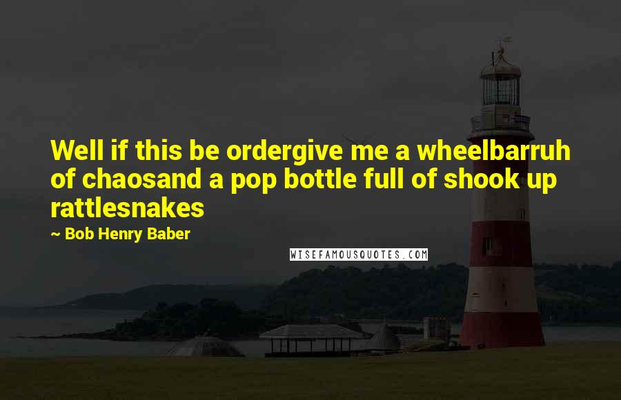 Bob Henry Baber Quotes: Well if this be ordergive me a wheelbarruh of chaosand a pop bottle full of shook up rattlesnakes