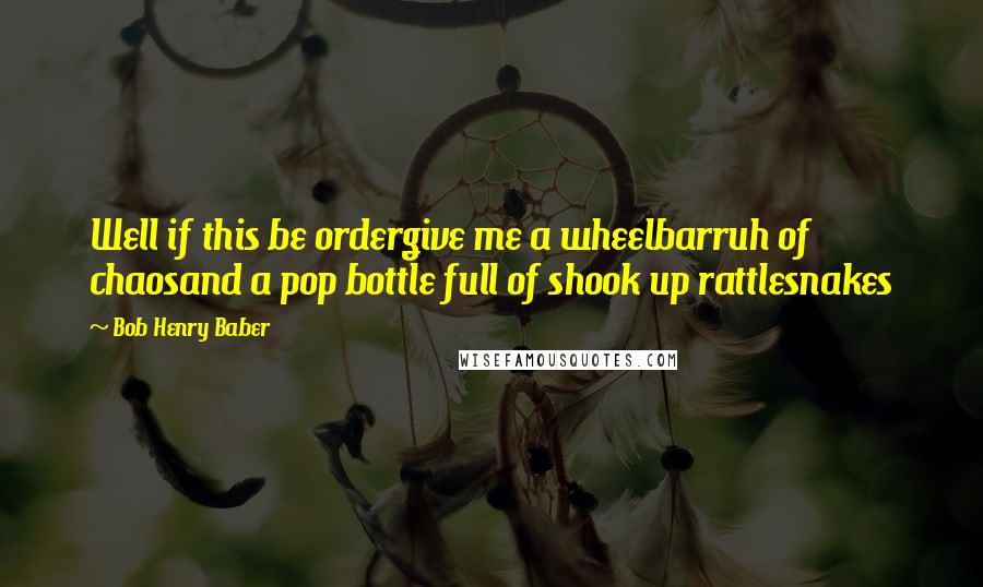 Bob Henry Baber Quotes: Well if this be ordergive me a wheelbarruh of chaosand a pop bottle full of shook up rattlesnakes