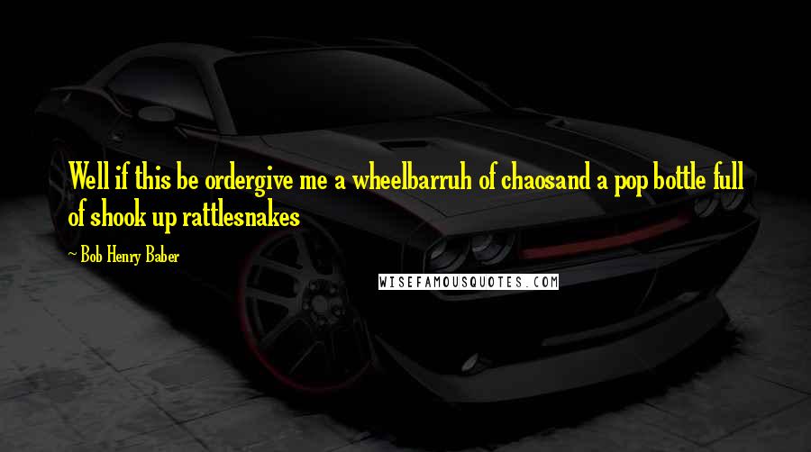 Bob Henry Baber Quotes: Well if this be ordergive me a wheelbarruh of chaosand a pop bottle full of shook up rattlesnakes