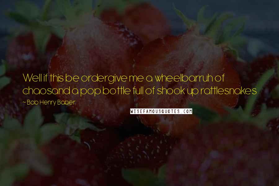 Bob Henry Baber Quotes: Well if this be ordergive me a wheelbarruh of chaosand a pop bottle full of shook up rattlesnakes