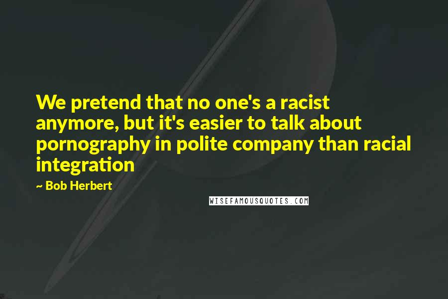 Bob Herbert Quotes: We pretend that no one's a racist anymore, but it's easier to talk about pornography in polite company than racial integration