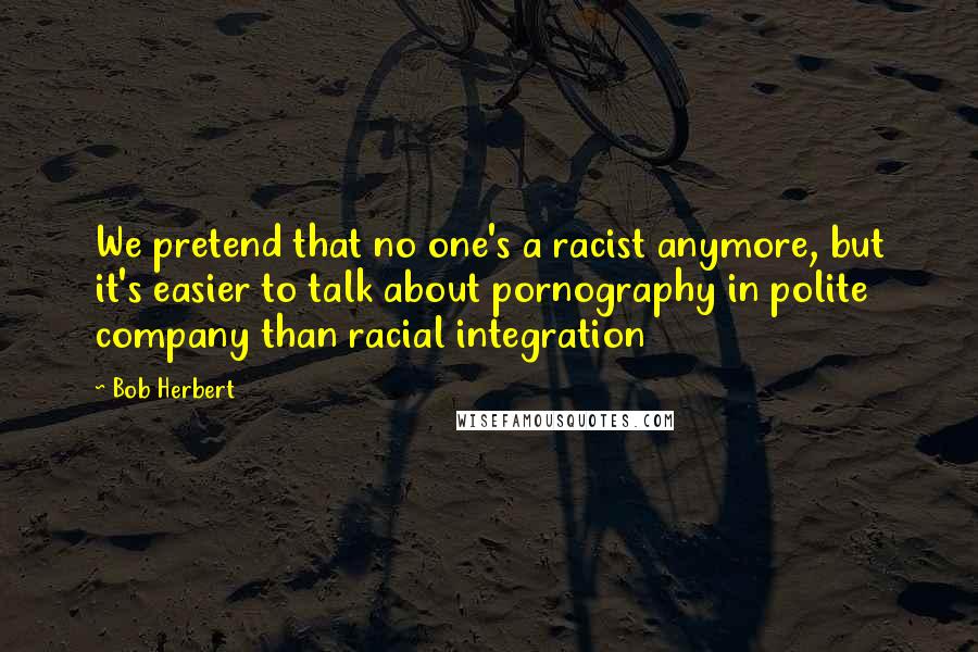 Bob Herbert Quotes: We pretend that no one's a racist anymore, but it's easier to talk about pornography in polite company than racial integration