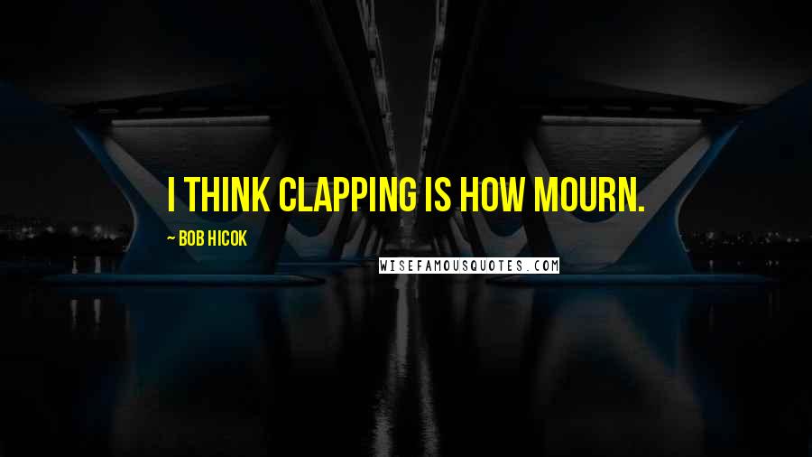 Bob Hicok Quotes: I think clapping is how mourn.