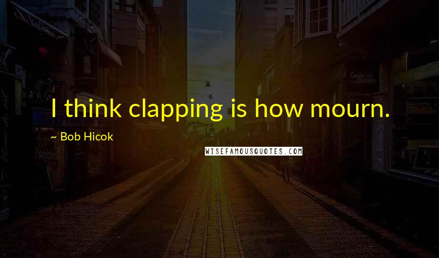 Bob Hicok Quotes: I think clapping is how mourn.