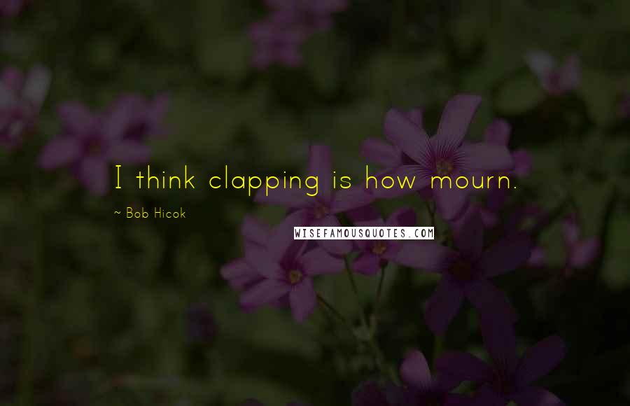 Bob Hicok Quotes: I think clapping is how mourn.
