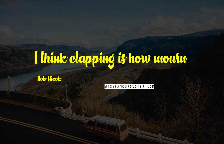 Bob Hicok Quotes: I think clapping is how mourn.