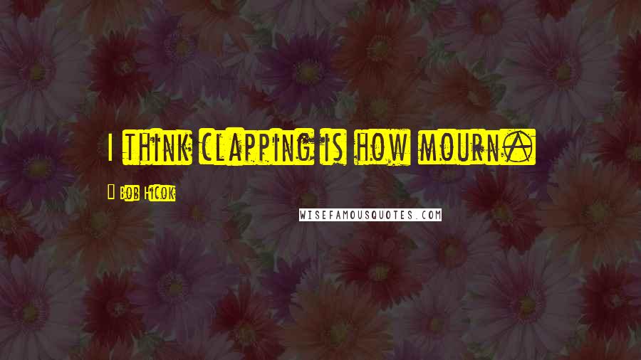 Bob Hicok Quotes: I think clapping is how mourn.