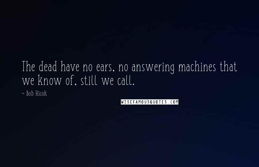 Bob Hicok Quotes: The dead have no ears, no answering machines that we know of, still we call.