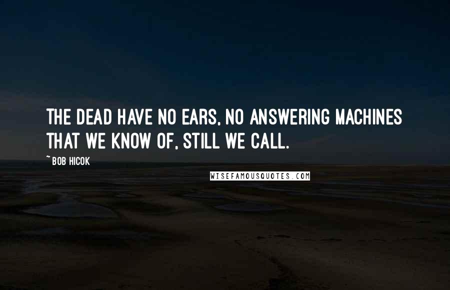 Bob Hicok Quotes: The dead have no ears, no answering machines that we know of, still we call.