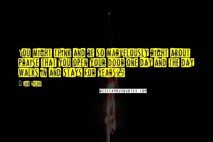 Bob Hicok Quotes: You might think and be so marvelously right about praise that you open your door one day and the day walks in and stays for years.