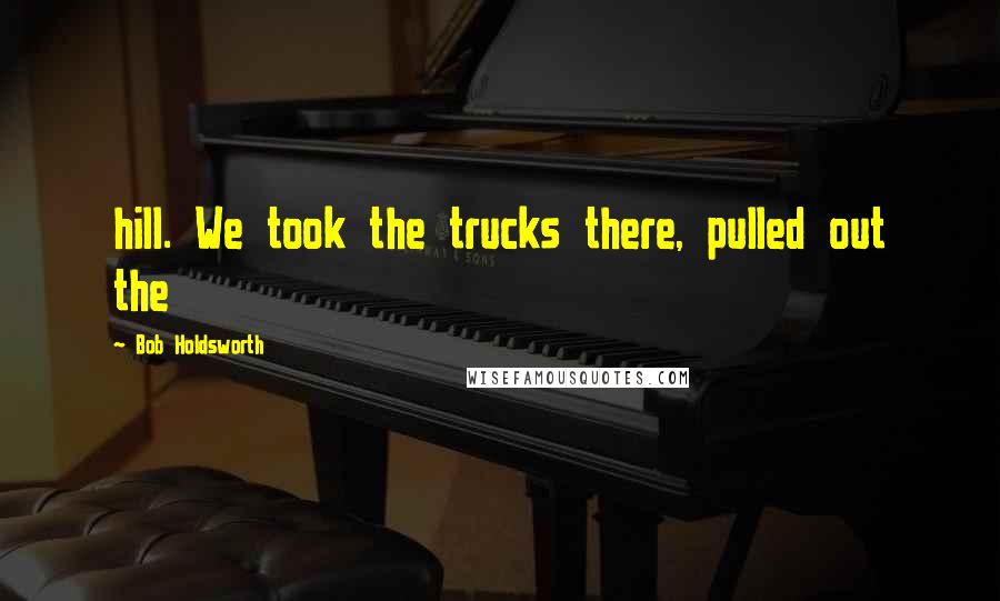 Bob Holdsworth Quotes: hill. We took the trucks there, pulled out the