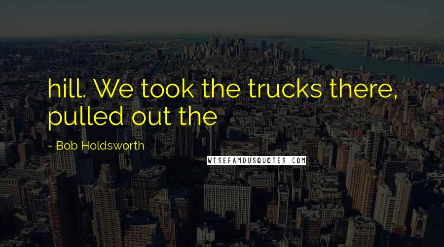 Bob Holdsworth Quotes: hill. We took the trucks there, pulled out the