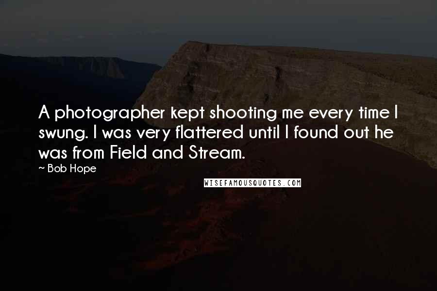 Bob Hope Quotes: A photographer kept shooting me every time I swung. I was very flattered until I found out he was from Field and Stream.