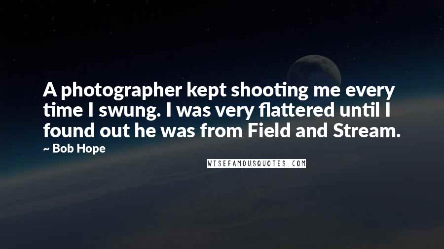 Bob Hope Quotes: A photographer kept shooting me every time I swung. I was very flattered until I found out he was from Field and Stream.