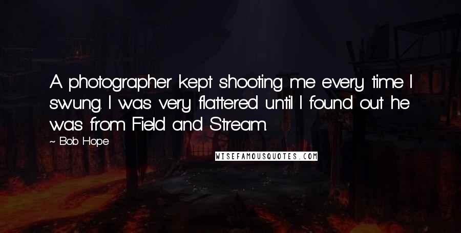 Bob Hope Quotes: A photographer kept shooting me every time I swung. I was very flattered until I found out he was from Field and Stream.