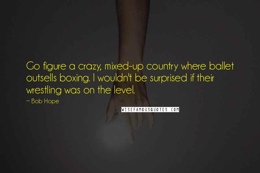 Bob Hope Quotes: Go figure a crazy, mixed-up country where ballet outsells boxing. I wouldn't be surprised if their wrestling was on the level.