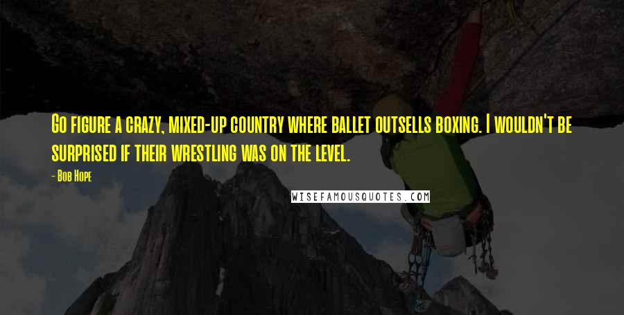 Bob Hope Quotes: Go figure a crazy, mixed-up country where ballet outsells boxing. I wouldn't be surprised if their wrestling was on the level.