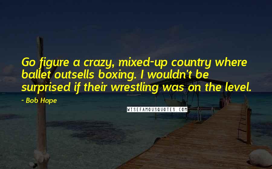 Bob Hope Quotes: Go figure a crazy, mixed-up country where ballet outsells boxing. I wouldn't be surprised if their wrestling was on the level.