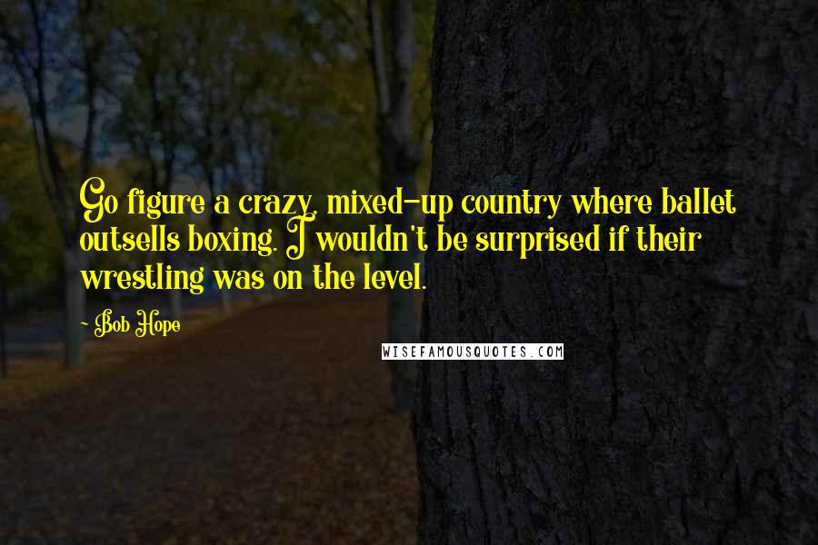 Bob Hope Quotes: Go figure a crazy, mixed-up country where ballet outsells boxing. I wouldn't be surprised if their wrestling was on the level.