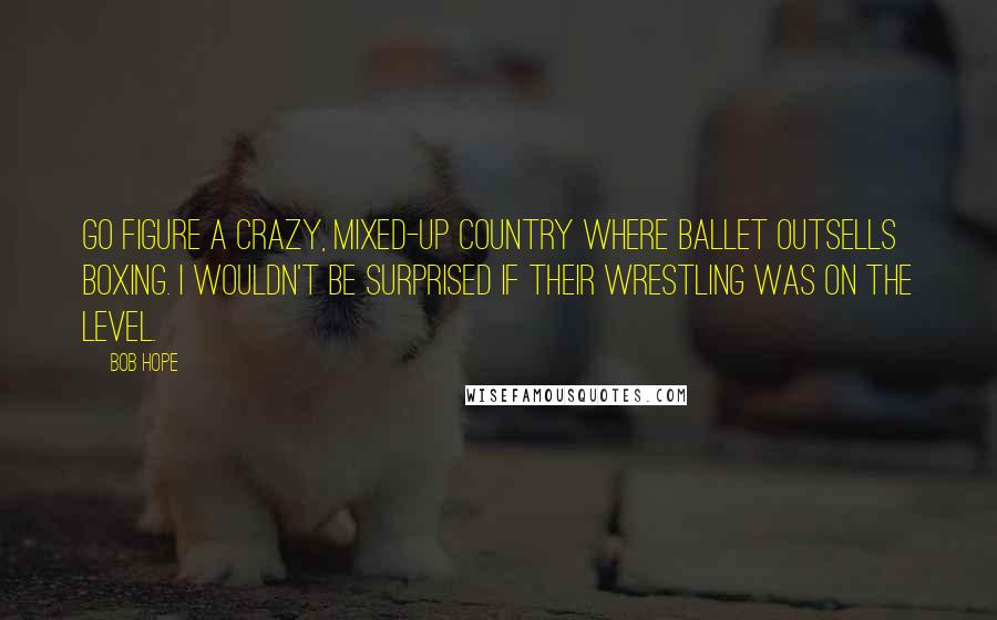 Bob Hope Quotes: Go figure a crazy, mixed-up country where ballet outsells boxing. I wouldn't be surprised if their wrestling was on the level.