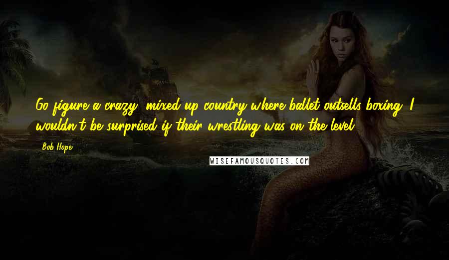 Bob Hope Quotes: Go figure a crazy, mixed-up country where ballet outsells boxing. I wouldn't be surprised if their wrestling was on the level.