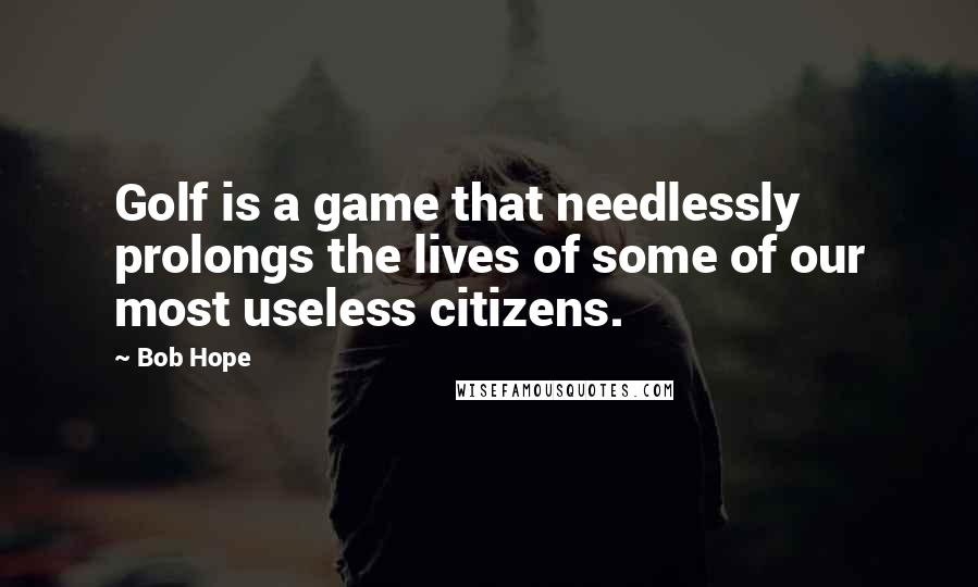 Bob Hope Quotes: Golf is a game that needlessly prolongs the lives of some of our most useless citizens.
