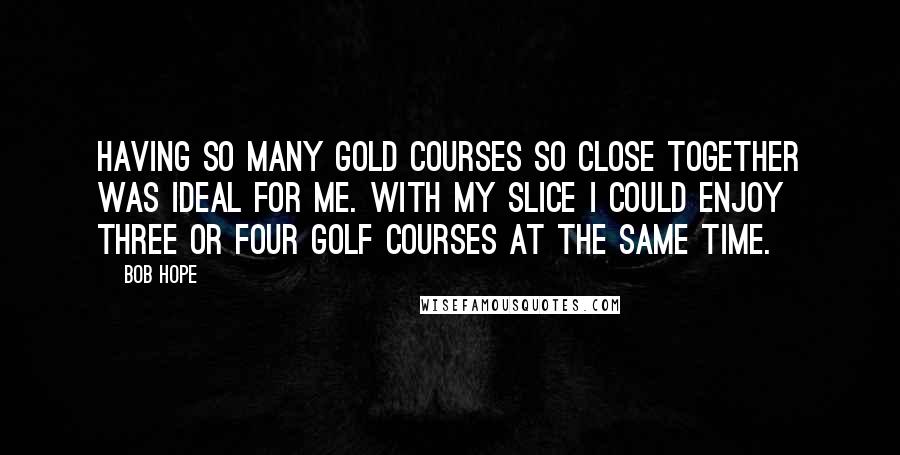 Bob Hope Quotes: Having so many gold courses so close together was ideal for me. With my slice I could enjoy three or four golf courses at the same time.