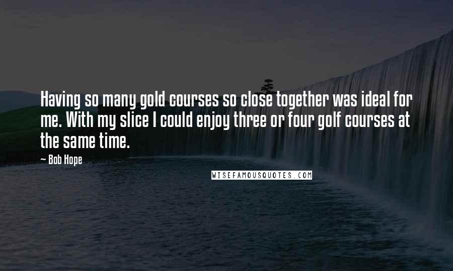 Bob Hope Quotes: Having so many gold courses so close together was ideal for me. With my slice I could enjoy three or four golf courses at the same time.