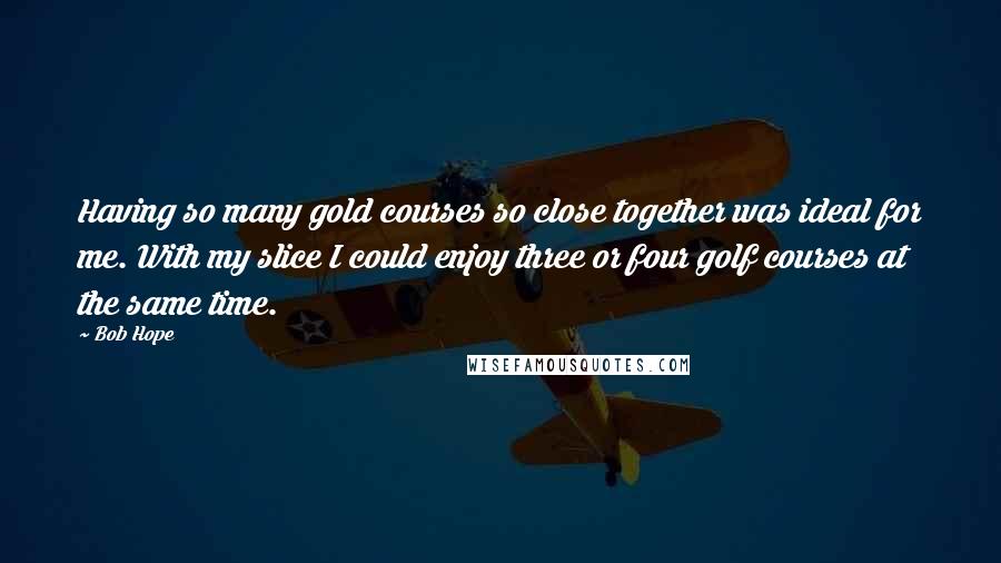 Bob Hope Quotes: Having so many gold courses so close together was ideal for me. With my slice I could enjoy three or four golf courses at the same time.