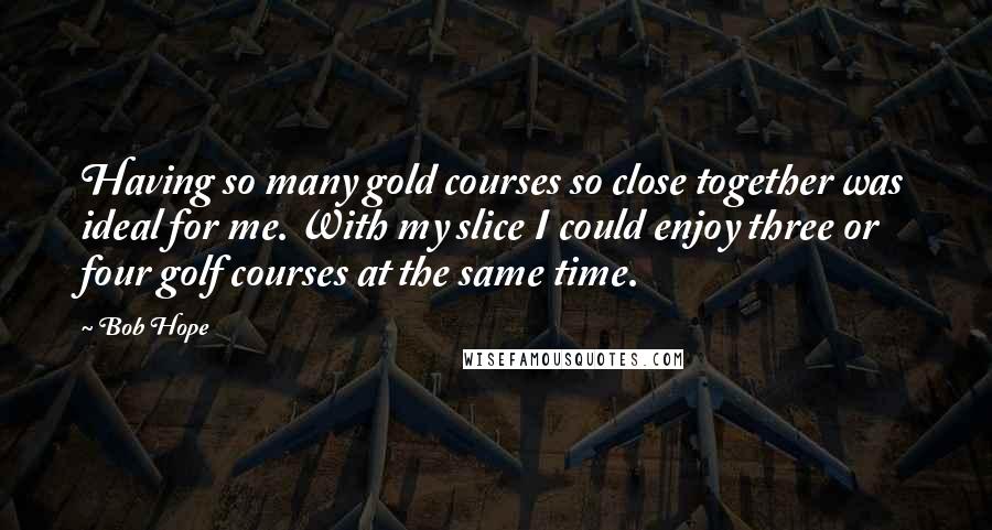 Bob Hope Quotes: Having so many gold courses so close together was ideal for me. With my slice I could enjoy three or four golf courses at the same time.