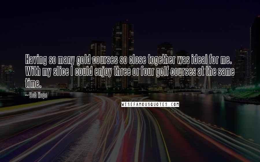 Bob Hope Quotes: Having so many gold courses so close together was ideal for me. With my slice I could enjoy three or four golf courses at the same time.