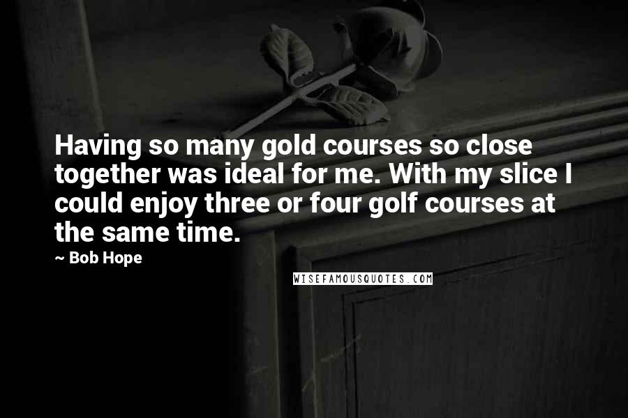 Bob Hope Quotes: Having so many gold courses so close together was ideal for me. With my slice I could enjoy three or four golf courses at the same time.