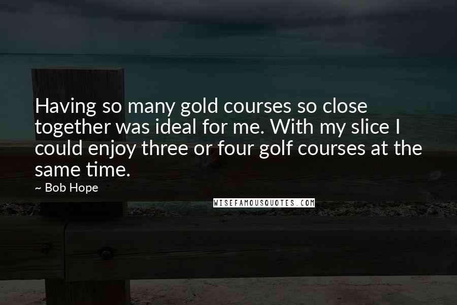 Bob Hope Quotes: Having so many gold courses so close together was ideal for me. With my slice I could enjoy three or four golf courses at the same time.