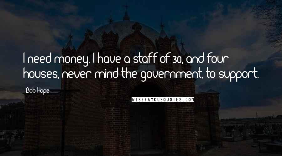 Bob Hope Quotes: I need money. I have a staff of 30, and four houses, never mind the government, to support.