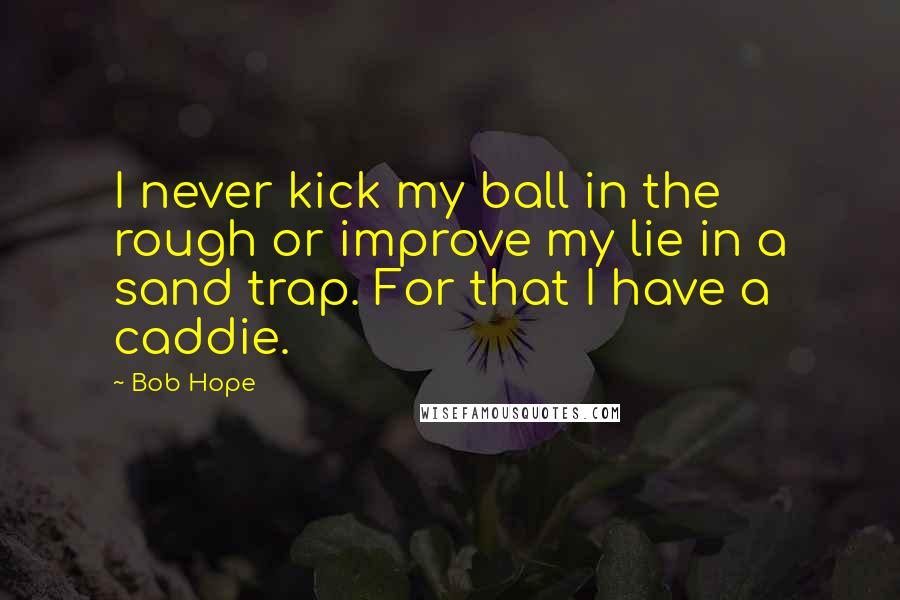 Bob Hope Quotes: I never kick my ball in the rough or improve my lie in a sand trap. For that I have a caddie.