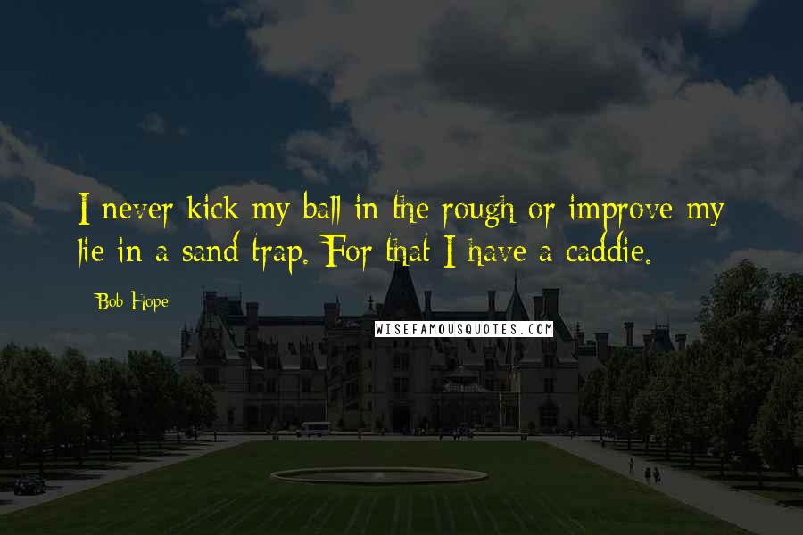 Bob Hope Quotes: I never kick my ball in the rough or improve my lie in a sand trap. For that I have a caddie.