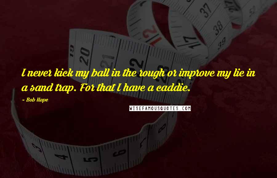 Bob Hope Quotes: I never kick my ball in the rough or improve my lie in a sand trap. For that I have a caddie.