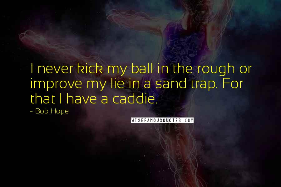 Bob Hope Quotes: I never kick my ball in the rough or improve my lie in a sand trap. For that I have a caddie.