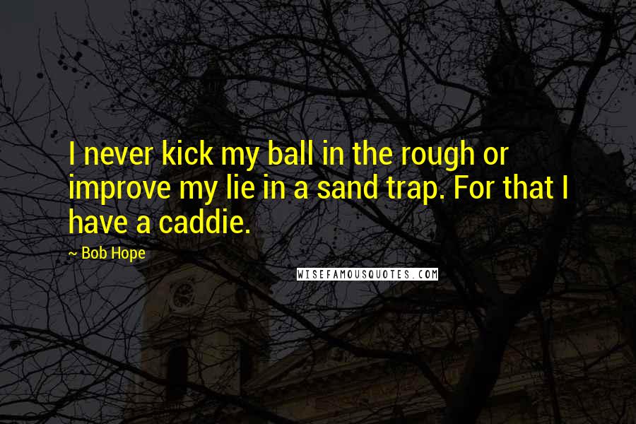 Bob Hope Quotes: I never kick my ball in the rough or improve my lie in a sand trap. For that I have a caddie.