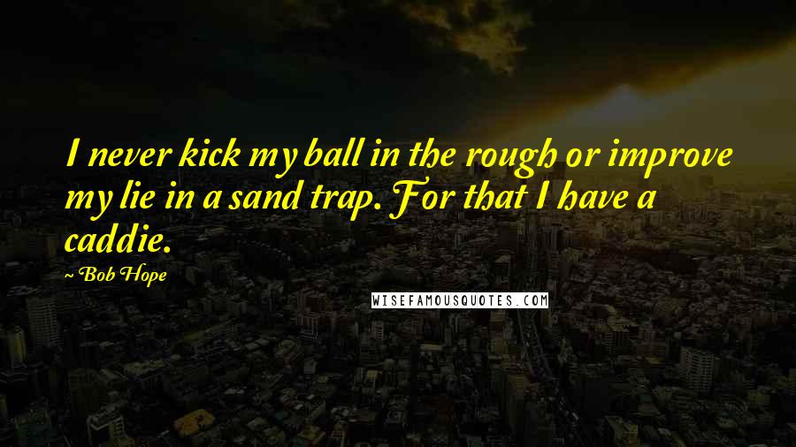 Bob Hope Quotes: I never kick my ball in the rough or improve my lie in a sand trap. For that I have a caddie.