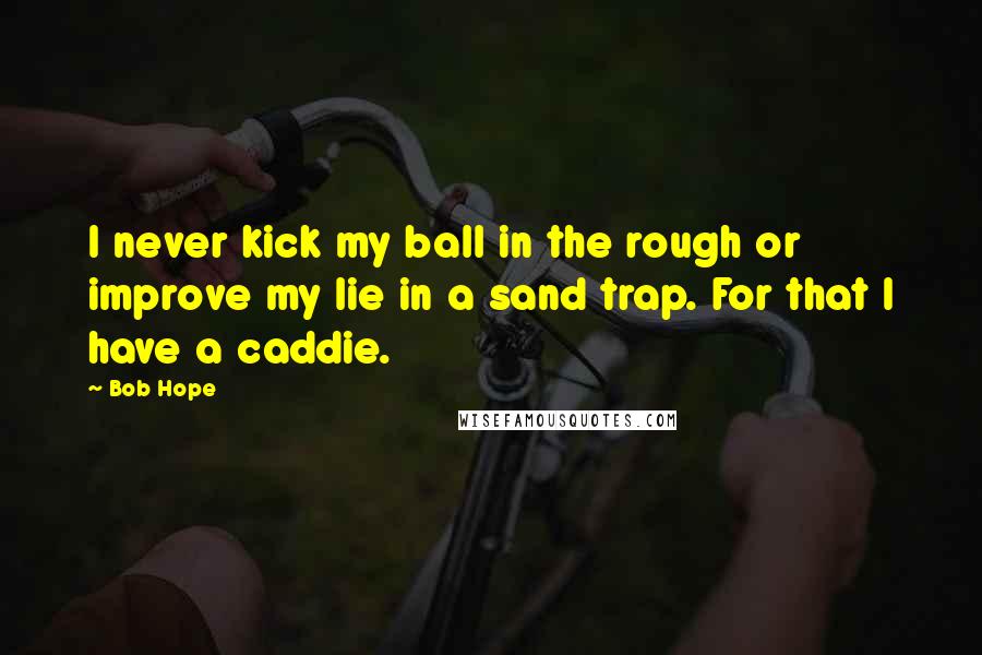 Bob Hope Quotes: I never kick my ball in the rough or improve my lie in a sand trap. For that I have a caddie.