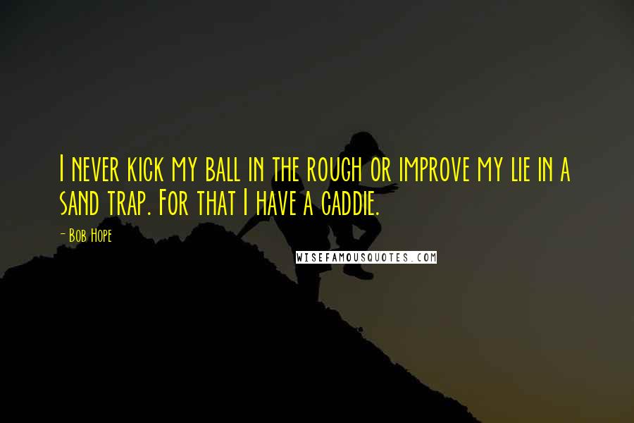 Bob Hope Quotes: I never kick my ball in the rough or improve my lie in a sand trap. For that I have a caddie.