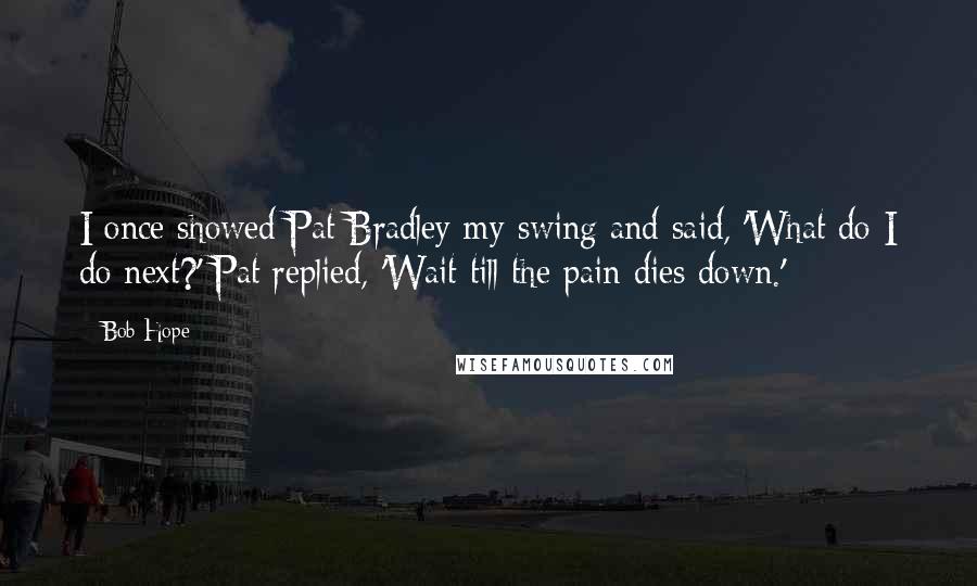 Bob Hope Quotes: I once showed Pat Bradley my swing and said, 'What do I do next?' Pat replied, 'Wait till the pain dies down.'